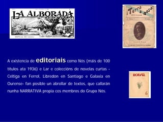 A existencia de   editoriais como Nós (máis de 100
títulos ata 1936) e Lar e coleccións de novelas curtas -
Céltiga en Ferrol, Libredón en Santiago e Galaxia en
Ourense- fan posible un abrollar de textos, que callarán
nunha NARRATIVA propia cos membros do Grupo Nós.
 