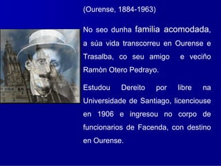 (Ourense, 1884-1963)

No seo dunha familia acomodada,
a súa vida transcorreu en Ourense e
Trasalba, co seu amigo       e veciño
Ramòn Otero Pedrayo.

Estudou    Dereito     por   libre   na
Universidade de Santiago, licenciouse
en 1906 e ingresou no corpo de
funcionarios de Facenda, con destino
en Ourense.
 