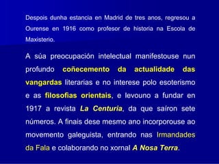 Despois dunha estancia en Madrid de tres anos, regresou a
Ourense en 1916 como profesor de historia na Escola de
Maxisterio.

A súa preocupación intelectual manifestouse nun
profundo      coñecemento     da    actualidade     das
vangardas literarias e no interese polo esoterismo
e as filosofìas orientais, e levouno a fundar en
1917 a revista La Centuria, da que saíron sete
                  Centuria
números. A finais dese mesmo ano incorporouse ao
movemento galeguista, entrando nas Irmandades
da Fala e colaborando no xornal A Nosa Terra.
                                       Terra
 