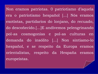 Non eramos patriotas. 0 patriotismo d’aquela
 Risco desenvolveu un labor fundamental a prol da recuperación e
 dignificación da cultura galega, preocupación que o levou a atender
era o patriotismo hespañol [...] Nós eramos
 a múltiples frontes, desde aconsellar e guiar a nova xeración até se
exotístas,nopartidariosnacionalismo co ensaio Teoría
 transformar ideólogo do do lonjano, do recuado,
do descoñecido.[...]E andivemos pelengrinando
 do nacionalismo galego.
pol-as cosmogonías colaborou no Seminario de Estudos
 Foi fundador da revista Nós e
                               e pol-as culturas en
demanda do insólito [...] Non sintiamo-lo
 Galegos.

hespañol, e se respeito da cedo o seu peso nas
 No campo político consolidou desde moi Europa eramos
oríentalistas,conseguiu a súada Hespaña creando a
 Irmandades, e   respeito     desmembración eramos
europeístas.
 Irmandade Nazonalista    Galega, de opción culturalista fronte ás
 aspiracións políticas da vella Irmandade da Fala.
 