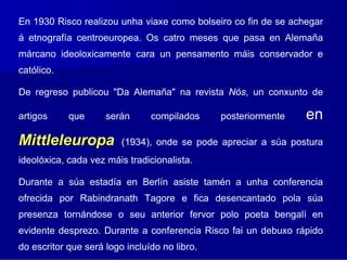 En 1930 Risco realizou unha viaxe como bolseiro co fin de se achegar
á etnografía centroeuropea. Os catro meses que pasa en Alemaña
márcano ideoloxicamente cara un pensamento máis conservador e
católico.

De regreso publicou "Da Alemaña" na revista Nós, un conxunto de

artigos     que      serán      compilados     posteriormente   en
Mittleleuropa            (1934), onde se pode apreciar a súa postura
ideolóxica, cada vez máis tradicionalista.

Durante a súa estadía en Berlín asiste tamén a unha conferencia
ofrecida por Rabindranath Tagore e fica desencantado pola súa
presenza tornándose o seu anterior fervor polo poeta bengalí en
evidente desprezo. Durante a conferencia Risco fai un debuxo rápido
do escritor que será logo incluído no libro.
 