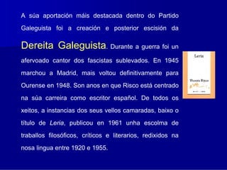 A súa aportación máis destacada dentro do Partido
Galeguista foi a creación e posterior escisión da

Dereita Galeguista. Durante a guerra foi un
afervoado cantor dos fascistas sublevados. En 1945
marchou a Madrid, mais voltou definitivamente para
Ourense en 1948. Son anos en que Risco está centrado
na súa carreira como escritor español. De todos os
xeitos, a instancias dos seus vellos camaradas, baixo o
título de Leria, publicou en 1961 unha escolma de
traballos filosóficos, críticos e literarios, redixidos na
nosa lingua entre 1920 e 1955.
 
