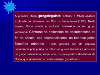 1
    A primeira etapa (pregaleguista, anterior a 1920) aparece
    explicada por el mesmo en Nós, os ínadaptados (1933). Neste
    ensaio, Risco estuda a evolución ideolóxica do seu grupo

    xeracional.   Céntrase na descrición do decadentismo de
    fin de século, nos cosmopolitismo, no interese polas
    filosofías orientais... Estas páxinas son de especial
    importancia pois poñen de relevo os gustos literarios e artísticos
    do grupo ourensán e, sobre todo, os presupostos ideolóxicos de
    Risco, que se asentan no irracionalismo gnoselóxico.
 