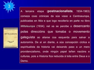3
    A   terceira   etapa   (postnacionalista,         1934-1963)
    comeza coas crónicas da súa viaxe a Centroeuropa,
    publicadas en Nós e que logo recollería en parte no libro

    Mitteleuropa (1934); nel xa se percibe o       desencanto
    polas direccións que tomaba o movemento
    galeguista ao aliarse coa esquerda para salvar a
    autonomía. De aí en diante, a súa concepción cíclica e
    espiritualista da historia vai deixando paso a un mero
    providencialismo, onde ningún papel teñen nacións e
    culturas, pois a Historia fica reducida á loita entre Deus e o
    Demo.
 