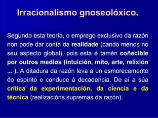 Irracionalismo gnoseolóxico.

Segundo esta teoría, o emprego exclusivo da razón
non pode dar conta da realidade (cando menos no
seu aspecto global), pois esta é tamén coñecible
por outros medios (intuición, mito, arte, relixión
... ). A ditadura da razón leva a un esmorecemento
do espírito e conduce á decadencia. De aí a súa
crítica da experimentación, da ciencia e da
técnica (realizacións supremas da razón).
 
