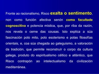 Fronte ao racionalismo, Risco exalta   o sentimento,
non como función afectiva senón como facultade
cognoscitiva e potencia mística, que, por riba da razón,
nos revela o cerne das cousas. Isto explica a súa
fascinación polo mito, polo esoterismo e polas filosofías
orientais, e, coa súa chegada ao galeguismo, a valoración
da tradición, que permite reconstruír o corpo da cultura
galega, produto do espiritualismo céltico e atlántico, que
Risco   contrapón   ao   intelectualismo   da   civilización
mediterránea.
 