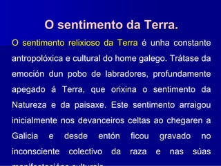 O sentimento da Terra.
O sentimento relixioso da Terra é unha constante
antropolóxica e cultural do home galego. Trátase da
emoción dun pobo de labradores, profundamente
apegado á Terra, que orixina o sentimento da
Natureza e da paisaxe. Este sentimento arraigou
inicialmente nos devanceiros celtas ao chegaren a
Galicia   e    desde   entón    ficou   gravado    no
inconsciente   colectivo   da   raza    e   nas   súas
 