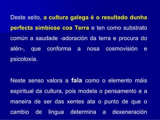 Deste xeito, a cultura galega é o resultado dunha
perfecta simbiose coa Terra e ten como substrato
común a saudade -adoración da terra e procura do
alén-,   que   conforma   a   nosa   cosmovisión   e
psicoloxía.


Neste senso valora a fala como o elemento máis
espiritual da cultura, pois modela o pensamento e a
maneira de ser das xentes ata o punto de que o
cambio    de   lingua   determina    a   dexeneración
 