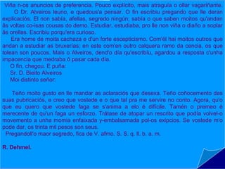 Viña n-os anuncios de preferencia. Pouco explícito, mais atraguía o ollar vagariñante.
     O Dr. Alveiros leuno, e quedous'a pensar. Ocasoescribiu lle aconteceu lle deran
                                              Do fin que pregando que ao
explicaciós. El non sabía, afellas, segredo ningún; sabía o que saben moitos qu'andan
                                              doutor Alveiros (1919) é a súa
âs voltas co-isas cousas do demo. Estudiar, estudiaba, pro lle non viña o diaño a soplar
                                              primeira obra narrativa.
âs orellas. Escribiu porqu'era curioso.
    Era home de moita cachaza e d'un forte escepticismo. Com'él hai moitos outros que
                                              O doutor Alveiros, o protagonista,
andan a estudiar as bruxerías; en este com'en outro calquera ramo da cencia, os que
                                              vive unha estraña aventura na que
tolean son poucos. Mais o Alveiros, dend'o día qu'escribíu, agardou a resposta c'unha
impacencia que medraba ô pasar cada día. entra en contacto co mundo dos
    O fin, chegou. E puña:                    mortos e, despois de facer uso dos
    Sr. D. Bieito Alveiros                    seus coñecementos esotéricos, logra
    Moi distinto señor:
                                              liberar a momia de Tutankhamen das
    Teño moito gusto en lle mandar as aclaraciós que desexa. Teñopresencia
                                              súas     vendas      e                 a
                                                                        coñocemento das
suas pubricaciós, e creo que vostede e o que tal pra me servire no conto. Agora, qu'o
                                              participación do defunto faraón na
que eu quero que vostede faga se s'anima a elo é difícile. Tamén o premeo é
                                              Danza Macabra.
merecente de qu'un faga un esforzo. Trátase de atopar un rescrito que podía volvel-o
movemento a unha momia enfaixada y-embalsamada pol-osnarración humorística m'o
                                              Trátase dunha exipcios. Se vostede
pode dar, os trinta mil pesos son seus.       con notas críticas referidas ás
 Pregandoll'o maor segredo, fica de V. afmo. S. S. q. ll. b. a. m.
                                              materias ocultistas tratadas no texto.
R. Dehmel.
 