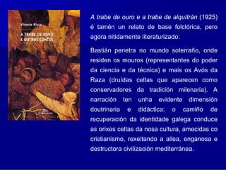 A trabe de ouro e a trabe de alquítrán (1925)
é tamén un relato de base folclórica, pero
agora nitidamente literaturizado:

Bastián penetra no mundo soterraño, onde
residen os mouros (representantes do poder
da ciencia e da técnica) e mais os Avós da
Raza (druídas celtas que aparecen como
conservadores da tradición milenaria). A
narración     ten   unha   evidente    dimensión
doutrinaria    e    didáctica:   o    camiño   de
recuperación da identidade galega conduce
as orixes celtas da nosa cultura, amecidas co
cristianismo, rexeitando a allea, enganosa e
destructora civilización mediterránea.
 