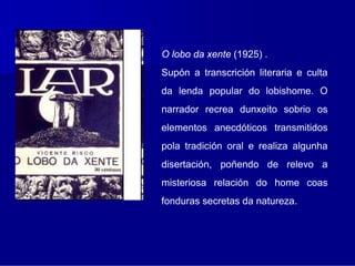 O lobo da xente (1925) .
Supón a transcrición literaria e culta
da lenda popular do lobishome. O
narrador recrea dunxeito sobrio os
elementos anecdóticos transmitidos
pola tradición oral e realiza algunha
disertación, poñendo de relevo a
misteriosa relación do home coas
fonduras secretas da natureza.
 