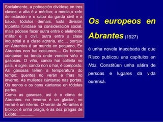 Socialmente, a poboación divídese en tres
clases; a alta é a médico; a media,o xefe
de estación e o cabo da garda civil e a
baixa, tódolos demais. Esta división
tripartita fúndase na consideración social,
                                               Os europeos en
mais pódese facer outra entre o elelmento
militar e o civil, outra entre a clase
industrial e a clase agraria, etc..., porque
                                               Abrantes (1927)
en Abrantes é un mundo en pequeno. En
Abrantes non hai costumes.... Os homes         é unha novela inacabada da que
xúntanse na tenda onde venden viño e           Risco publicou uns capítulos en
gasosas. O viño, cando hai colleita no
país, é agre; cando non o hai, é composto.     Nós. Constitúen unha sátira de
As gasosas teñen a temperatura do
tempo; quentes no verán e frías no             persoas    e   lugares   da   vida
inverno. As mulleres xúntanse nas portas.      ourensá.
Os nenos e os cans xúntanse en tódolas
partes.
Coma as gasosas, así é o clima de
Abrantes: no inverno é un glaciar, no
verán é un inferno. O verán de Abrantes é
bíblico; é unha praga, é as dez pragas de
Exipto................
 