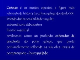 Castelao é en moitos aspectos, a figura máis
relevante da historia da cultura galega do século XX.
Dotado dunha sensibilidade singular,
extraordinario debuxante e
literato maxistral,
revélasenos como un profundo coñecedor da
psicoloxía    do      pobo   galego,   que     queda
perdurablemente reflectida na súa obra inzada de
comprensión e humanidade.
 