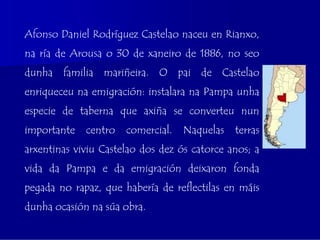 Afonso Daniel Rodríguez Castelao naceu en Rianxo,
na ría de Arousa o 30 de xaneiro de 1886, no seo
dunha familia mariñeira. O pai de Castelao
enriqueceu na emigración: instalara na Pampa unha
especie de taberna que axiña se converteu nun
importante   centro   comercial.   Naquelas   terras
arxentinas viviu Castelao dos dez ós catorce anos; a
vida da Pampa e da emigración deixaron fonda
pegada no rapaz, que habería de reflectilas en máis
dunha ocasión na súa obra.
 