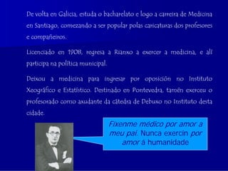 De volta en Galicia, estuda o bacharelato e logo a carreira de Medicina
en Santiago, comezando a ser popular polas caricaturas dos profesores
e compañeiros.

Licenciado en 1908, regresa a Rianxo a exercer a medicina, e alí
participa na política municipal.

Deixou a medicina para ingresar por oposición no Instituto
Xeográfico e Estatístico. Destinado en Pontevedra, tamén exerceu o
profesorado como axudante da cátedra de Debuxo no Instituto desta
cidade.
                                   Fíxenme médico por amor a
                                   meu pai. Nunca exercín por
                                       amor á humanidade
 