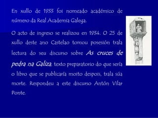 En xullo de 1933 foi nomeado académico de
número da Real Academia Galega.

O acto de ingreso se realizou en 1934. O 25 de
xullo deste ano Castelao tomou posesión trala

lectura do seu discurso sobre    As cruces de
pedra na Galiza, texto preparatorio do que sería
o libro que se publicaría moito despois, trala súa
morte. Respondeu a este discurso Antón Vilar
Ponte.
 