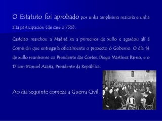 O Estatuto foi aprobado por unha amplísima maioría e unha
alta participación (de case o 75%).

Castelao marchou a Madrid xa a primeiros de xullo e agardou alí á

Comisión que entregaría oficialmente o proxecto ó Goberno. O día 14

de xullo reuníronse co Presidente das Cortes, Diego Martínez Barrio, e o

17 con Manuel Azaña, Presidente da República.




Ao día seguinte comeza a Guerra Civil.
 