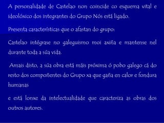A personalidade de Castelao non coincide co esquema vital e
ideolóxico dos integrantes do Grupo Nós está ligado.

Presenta características que o afastan do grupo:

Castelao intégrase no galeguismo moi axiña e mantense nel
durante toda a súa vida.

Amais disto, a súa obra está máis próxima ó pobo galego cá do
resto dos compoñentes do Grupo xa que gaña en calor e fondura
humanas

e está lonxe da intelectualidade que caracteriza as obras dos
outros autores.
 