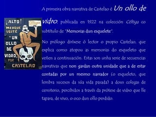A primeira obra narrativa de Castelao é   Un ollo de
vidro,    publicada en 1922 na colección Céltiga co

subtítulo de "Memorias dun esquelete".

No prólogo diríxese ó lector o propio Castelao, que
explica como atopou as memorias do esqueleto que
veñen a continuación. Estas son unha serie de secuencias
narrativas que non gardan outra unidade que a de estar
contadas por un mesmo narrador (o esqueleto, que
lembra sucesos da súa vida pasada) a dous colegas de
cemiterio, percibidos a través da prótese de vidro que lle
tapara, de vivo, o oco dun ollo perdido.
 