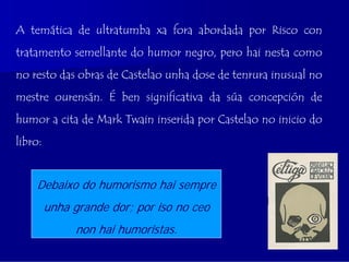 A temática de ultratumba xa fora abordada por Risco con
tratamento semellante do humor negro, pero hai nesta como
no resto das obras de Castelao unha dose de tenrura inusual no
mestre ourensán. É ben significativa da súa concepción de
humor a cita de Mark Twain inserida por Castelao no inicio do
libro:


    Debaixo do humorismo hai sempre
         unha grande dor; por iso no ceo
               non hai humoristas.
 