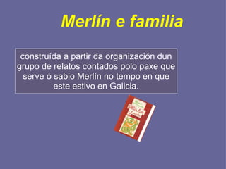Merlín e familia construída a partir da organización dun grupo de relatos contados polo paxe que serve ó sabio Merlín no tempo en que este estivo en Galicia. 