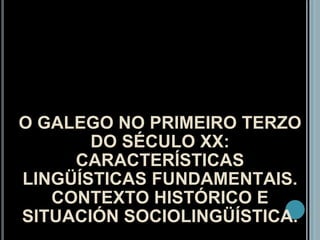 O GALEGO NO PRIMEIRO TERZO DO SÉCULO XX: CARACTERÍSTICAS LINGÜÍSTICAS FUNDAMENTAIS. CONTEXTO HISTÓRICO E SITUACIÓN SOCIOLINGÜÍSTICA. 