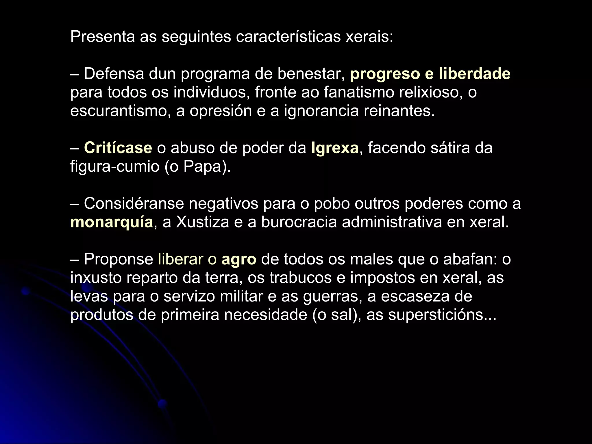 Presenta as seguintes características xerais: –  Defensa dun programa de benestar,  progreso e liberdade  para todos os individuos, fronte ao fanatismo relixioso, o escurantismo, a opresión e a ignorancia reinantes. –  Critícase  o abuso de poder da  Igrexa , facendo sátira da figura-cumio (o Papa). –  Considéranse negativos para o pobo outros poderes como a  monarquía , a Xustiza e a burocracia administrativa en xeral. –  Proponse  liberar o  agro  de todos os males que o abafan: o inxusto reparto da terra, os trabucos e impostos en xeral, as levas para o servizo militar e as guerras, a escaseza de produtos de primeira necesidade (o sal), as supersticións... 