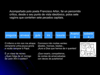 gula preguiza envexa soberbia Avaricia luxuria ira Acompañado polo poeta Francisco Añón, fai un percorrido crítico, desde o seu punto de vista ideolóxico, polos sete vagóns que conteñen sete pecados capitais. O inferno a min non me atrapa: cómpreme unha pouca groria e voulla comprar ó Papa. É un viaxe de recreo. ¿Quen folga de vir comigo de León XIII ó xubileo? Connosco irán moitas xentes: abades, monxas, beatas... ¡Xuro a Dios que hemos de ir quentes! ¡Que rosario, compañeiros, de contas de amancebadas con deces de putañeiros! 