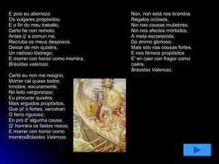E pois eu aborrezo Os vulgares propósitos; E o fin do meu traballo, Certo he non remoto; Antes q' a comun nai, Recruba os meus despoxos, Deixar de min quixéra, Un radïoso lóstrego;     E morrer con honor como morréra, Brásidas valeroso. Certo eu non me resigno, Morrer cal quase todos; Innobre, escuramente, No leito vergonzoso; Eu procurar quixéra, Mais erguidos propósitos, Que pl' o fortes, vencéran O ferro riguroso; En pró d' algunha causa, Q' honrára os fastos nosos; E morrer con honor como morréra Brásidas Valeroso. Non, non está nos brandos Regalos ocïosos, Nin nas cousas muliebres, Nin nos afectos mórbidos, A meta escrarecida, Do ánimo glorioso; Mais sóo nas cousas fortes, E nos férreos propósitos      E' en caer con fragor como caéra,  Brásidas Valeroso . 