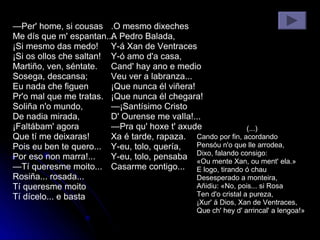 — Per' home, si cousas Me dís que m' espantan... ¡Si mesmo das medo! ¡Si os ollos che saltan! Martiño, ven, séntate. Sosega, descansa; Eu nada che figuen Pr'o mal que me tratas. Soliña n'o mundo, De nadia mirada, ¡Faltábam' agora Que tí me deixaras! Pois eu ben te quero... Por eso non marra!... — Tí queresme moito... Rosiña... rosada... Tí queresme moito  Tí dícelo... e basta .O mesmo dixeches A Pedro Balada, Y-á Xan de Ventraces Y-ó amo d'a casa, Cand' hay ano e medio Veu ver a labranza... ¡Que nunca él viñera! ¡Que nunca él chegara! —¡Santísimo Cristo D' Ourense me vaIla!... —Pra qu' hoxe t' axude Xa é tarde, rapaza. Y-eu, tolo, quería, Y-eu, tolo, pensaba Casarme contigo... (...) Cando por fin, acordando Pensóu n'o que lle arrodea, Dixo, falando consigo: «Ou mente Xan, ou ment' ela.» E logo, tirando ó chau Desesperado a monteira, Añidiu: «No, pois... si Rosa Ten d'o cristal a pureza, ¡Xur' á Dios, Xan de Ventraces, Que ch' hey d' arrincal' a lengoa!»  