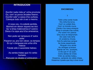 INTRODUCION    Escribir nada máis pr' onha provincia Ou, com' os povos árcades fixeron, Escribir sobr' a casca d'os curtizos, Cáxeque todo vén á ser o mesmo.    A nosa vos, n'a soledá perdida, Morrerá sin deixar xiquera ise éco Qu' a brisa malencónica d' outono Deixa n'a copa azul d'os ameneiros.    Non pode ser tampouco d' outra sorte: Pasaron xa, pra non volver, os tempos En qu' o lenguaxe era unha cifra máxica Fácele sólo ó sacerdote hebreo.    As xentes tristes que n'o verbo humano Percuran os ideales q' entreveron   ENCOMENDA I    Teño unha corda muda  N'a miña lira torva, Com' on coitelo fera,  Com' on tronido rouca.  Cando n'os meus ensayos Sóna á compás d'as outras, Por sobre min parece Q'os ceus se desproman. De cada nota de'la Un anatema chouta, Cal d'a satúrnea sangue  As furias espantosas.     Ninguén ouíu ainda As cántigas qu'entoa: Detrás de min, quizáyes, O dia que m' as oyan, Como detras de Cristo Virán as xentes todas,¡ Hosanna, cantando de xúbilo cheas, Hosanna ó poeta que tray a boa nova! 