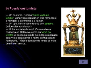 b) Poesía costumista —  Un costume. Recrea  "Unha voda en Einibó" , unha voda popular en tres romances: o noivado, a cerimonia e o xantar. —  Un tipo. Neste caso trátase dun  gaiteiro  (influencias rosalianas). —  Unha lenda tradicional. Curros elixe a coñecida en Celanova como da  Virxe do Cristal . A peripecia reside no milagre realizado pola Virxe para salvar a honra dunha rapaza namorada. Trátase dun poema longo de máis de mil cen versos. 