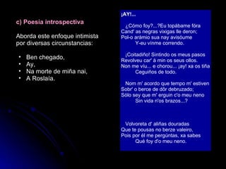c) Poesía introspectiva Aborda este enfoque intimista por diversas circunstancias: Ben chegado, Ay, Na morte de miña nai, A Roslaía. ¡AY!...    ¿Cómo foy?...?Eu topábame fóra Cand' as negras vixigas lle deron; Pol-o arámio sua nay avisóume           Y-eu vínme correndo.    ¡Coitadiño! Sintindo os meus pasos Revolveu car' á min os seus ollos. Non me víu... e chorou... ¡ay! xa os tiña           Ceguiños de todo.    Nom m' acordo que tempo m' estiven Sobr' o berce de dôr debruzado; Sólo sey que m' erguin c'o meu neno           Sin vida n'os brazos...?    Volvoreta d' aliñas douradas Que te pousas no berze valeiro, Pois por él me pergúntas, xa sabes           Qué foy d'o meu neno.   