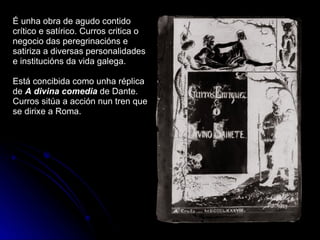 É unha obra de agudo contido crítico e satírico. Curros critica o negocio das peregrinacións e satiriza a diversas personalidades e institucións da vida galega. Está concibida como unha réplica de  A divina comedia   de Dante. Curros sitúa a acción nun tren que se dirixe a Roma. 