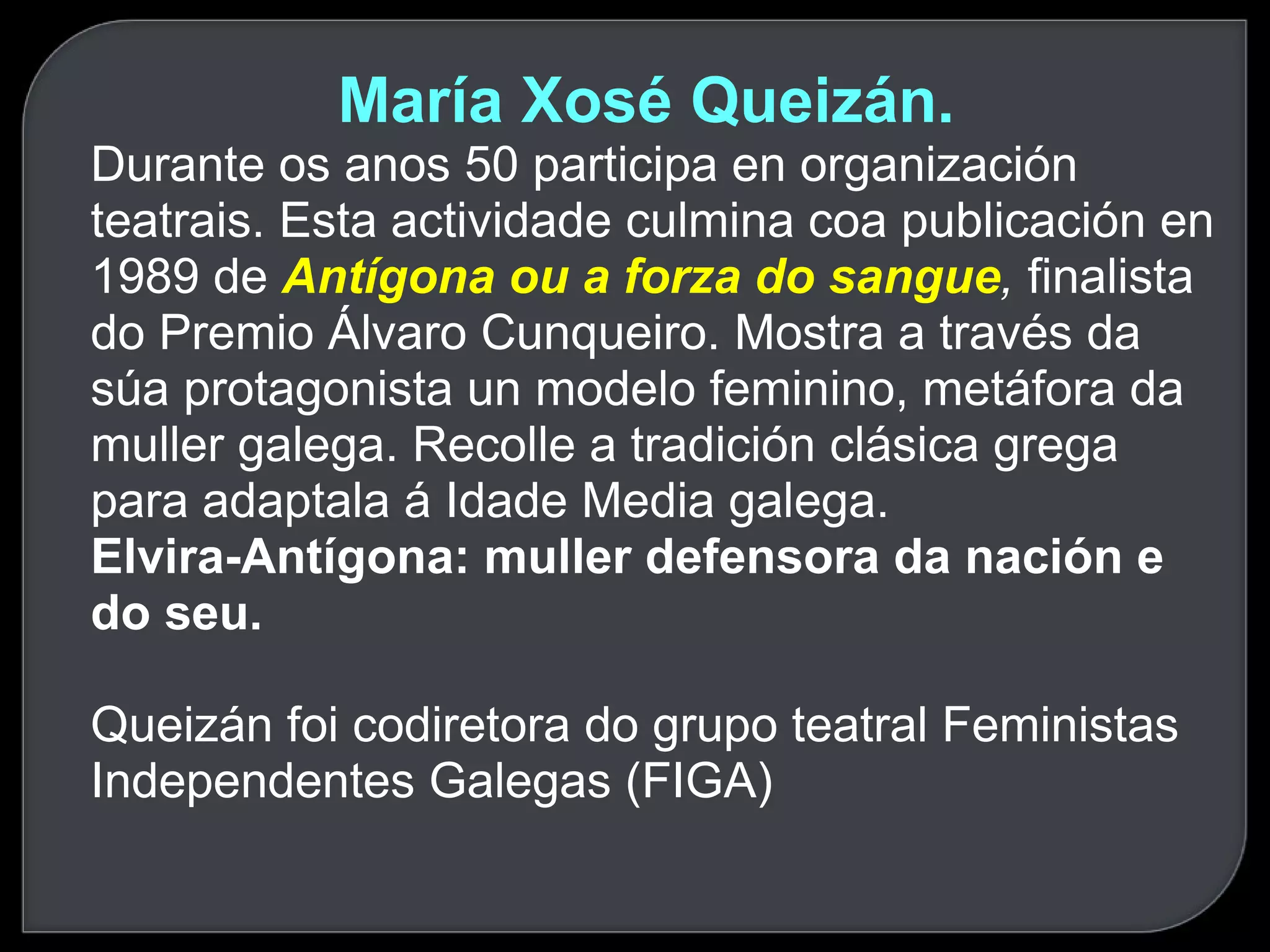 María Xosé Queizán.  Durante os anos 50 participa en organización teatrais. Esta actividade culmina coa publicación en 1989 de  Antígona ou a forza do sangue ,  finalista do Premio Álvaro Cunqueiro. Mostra a través da súa protagonista un modelo feminino, metáfora da muller galega. Recolle a tradición clásica grega para adaptala á Idade Media galega. Elvira-Antígona: muller defensora da nación e do seu. Queizán foi codiretora do grupo teatral Feministas Independentes Galegas (FIGA)  