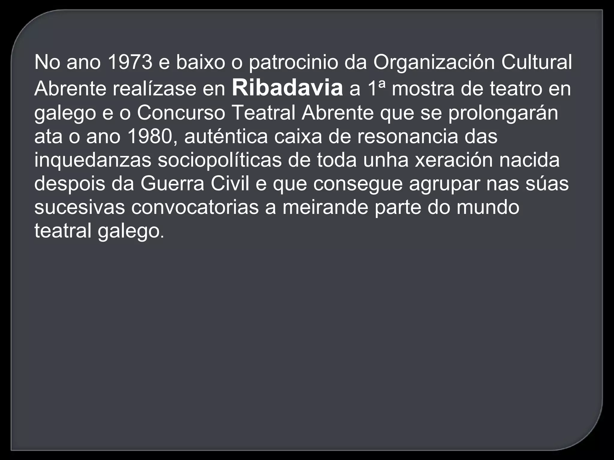 No ano 1973 e baixo o patrocinio da Organización Cultural Abrente realízase en  Ribadavia  a 1ª mostra de teatro en galego e o Concurso Teatral Abrente que se prolongarán ata o ano 1980, auténtica caixa de resonancia das inquedanzas sociopolíticas de toda unha xeración nacida despois da Guerra Civil e que consegue agrupar nas súas sucesivas convocatorias a meirande parte do mundo teatral galego . 