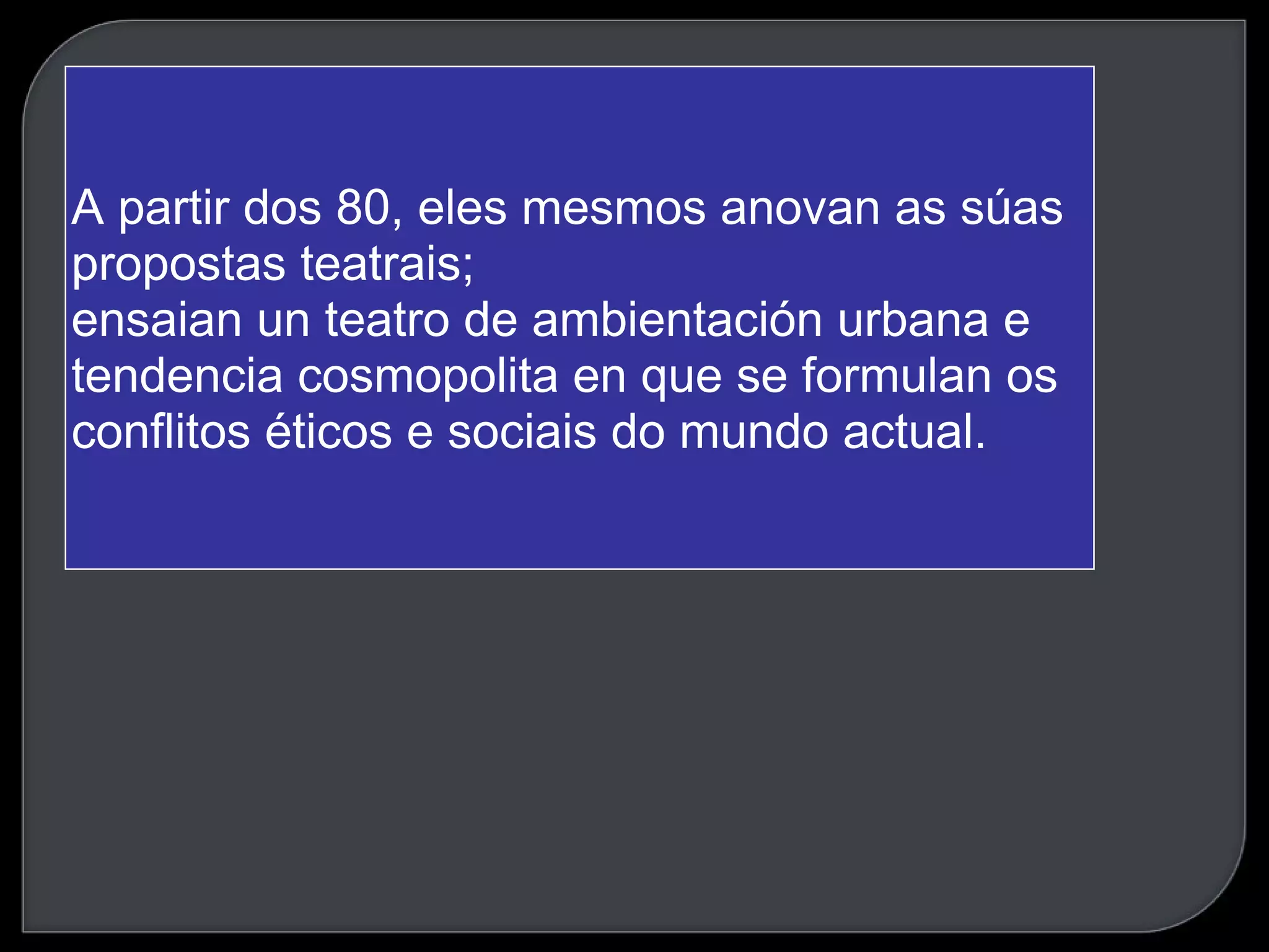 A partir dos 80, eles mesmos anovan as súas propostas teatrais; ensaian un teatro de ambientación urbana e tendencia cosmopolita en que se formulan os conflitos éticos e sociais do mundo actual. 