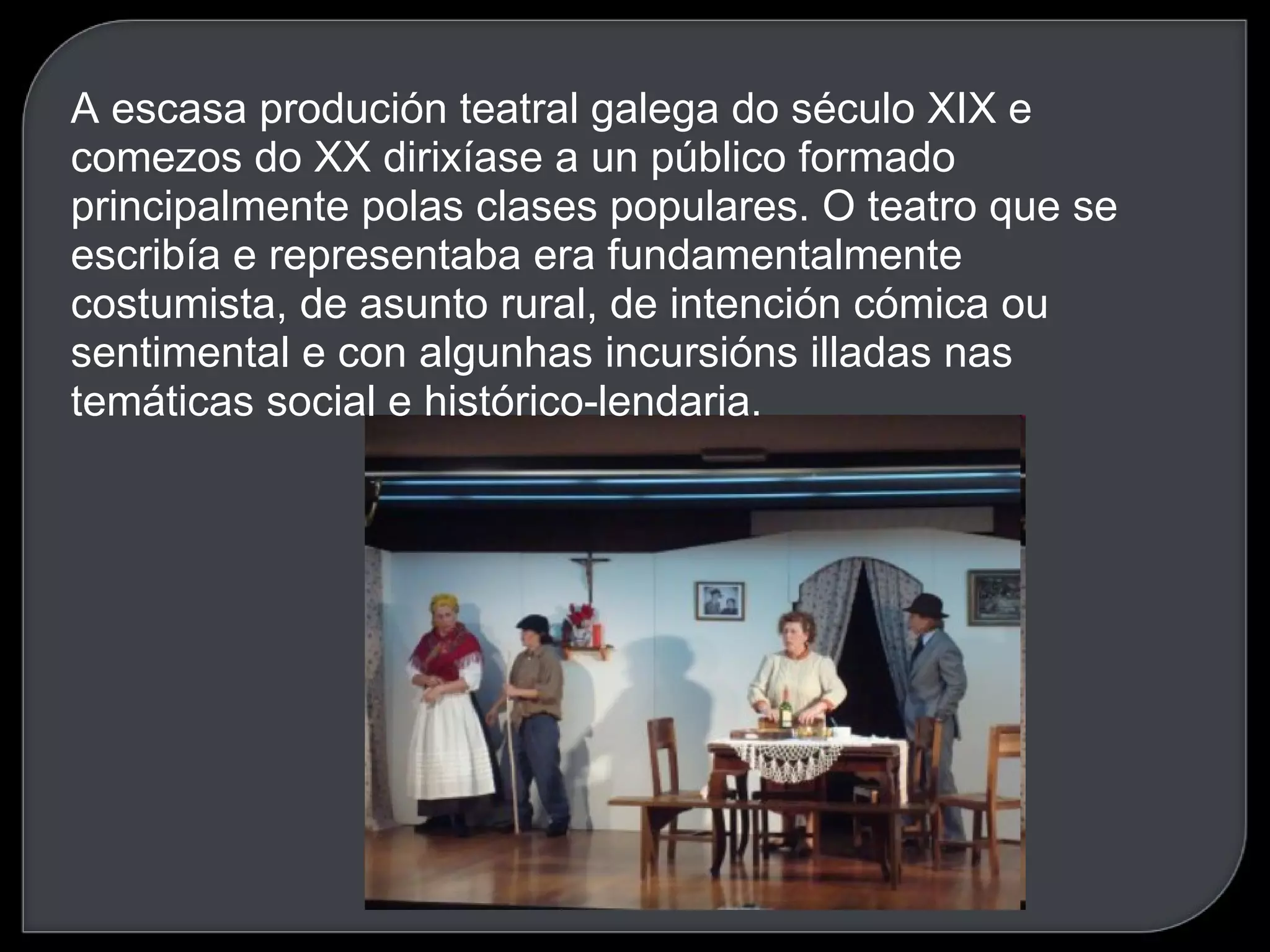 A escasa produción teatral galega do século XIX e comezos do XX dirixíase a un público formado principalmente polas clases populares. O teatro que se escribía e representaba era fundamentalmente costumista, de asunto rural, de intención cómica ou sentimental e con algunhas incursións illadas nas temáticas social e histórico-lendaria.   