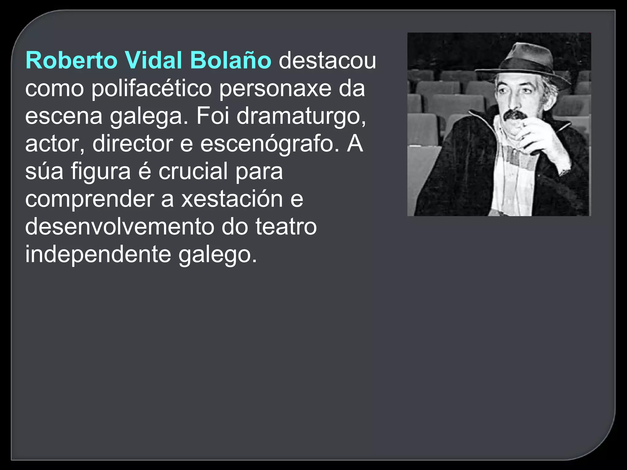 Roberto Vidal Bolaño  destacou como polifacético personaxe da escena galega. Foi dramaturgo, actor, director e escenógrafo. A súa figura é crucial para comprender a xestación e desenvolvemento do teatro independente galego.  