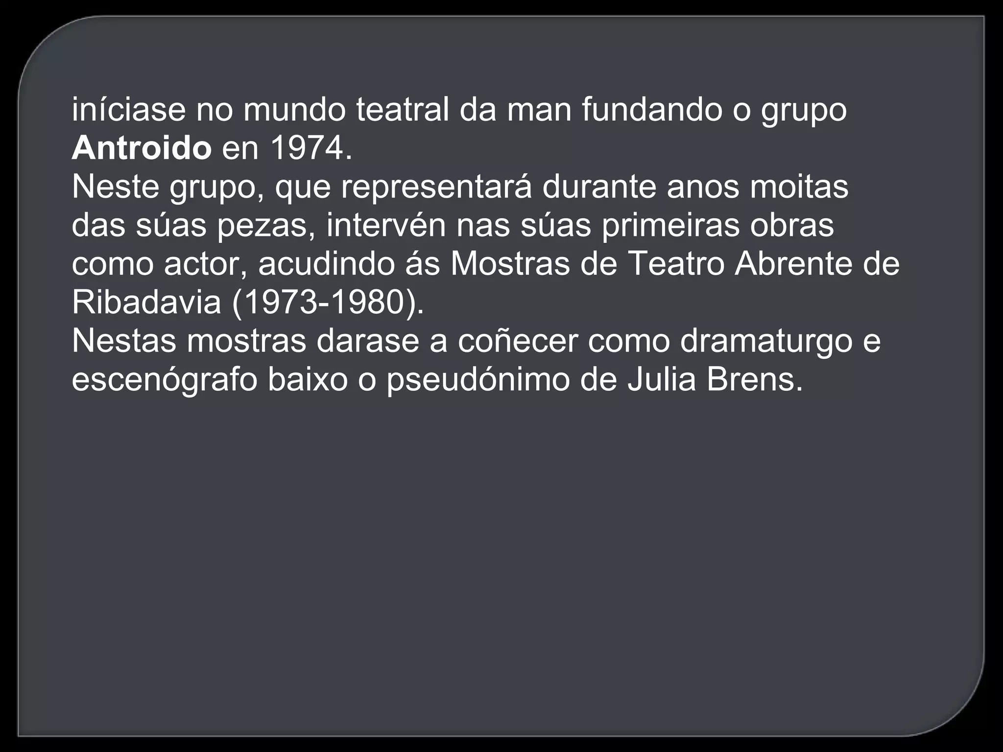 iníciase no mundo teatral da man fundando o grupo  Antroido  en 1974.  Neste grupo, que representará durante anos moitas das súas pezas, intervén nas súas primeiras obras como actor, acudindo ás Mostras de Teatro Abrente de Ribadavia (1973-1980).  Nestas mostras darase a coñecer como dramaturgo e escenógrafo baixo o pseudónimo de Julia Brens.  