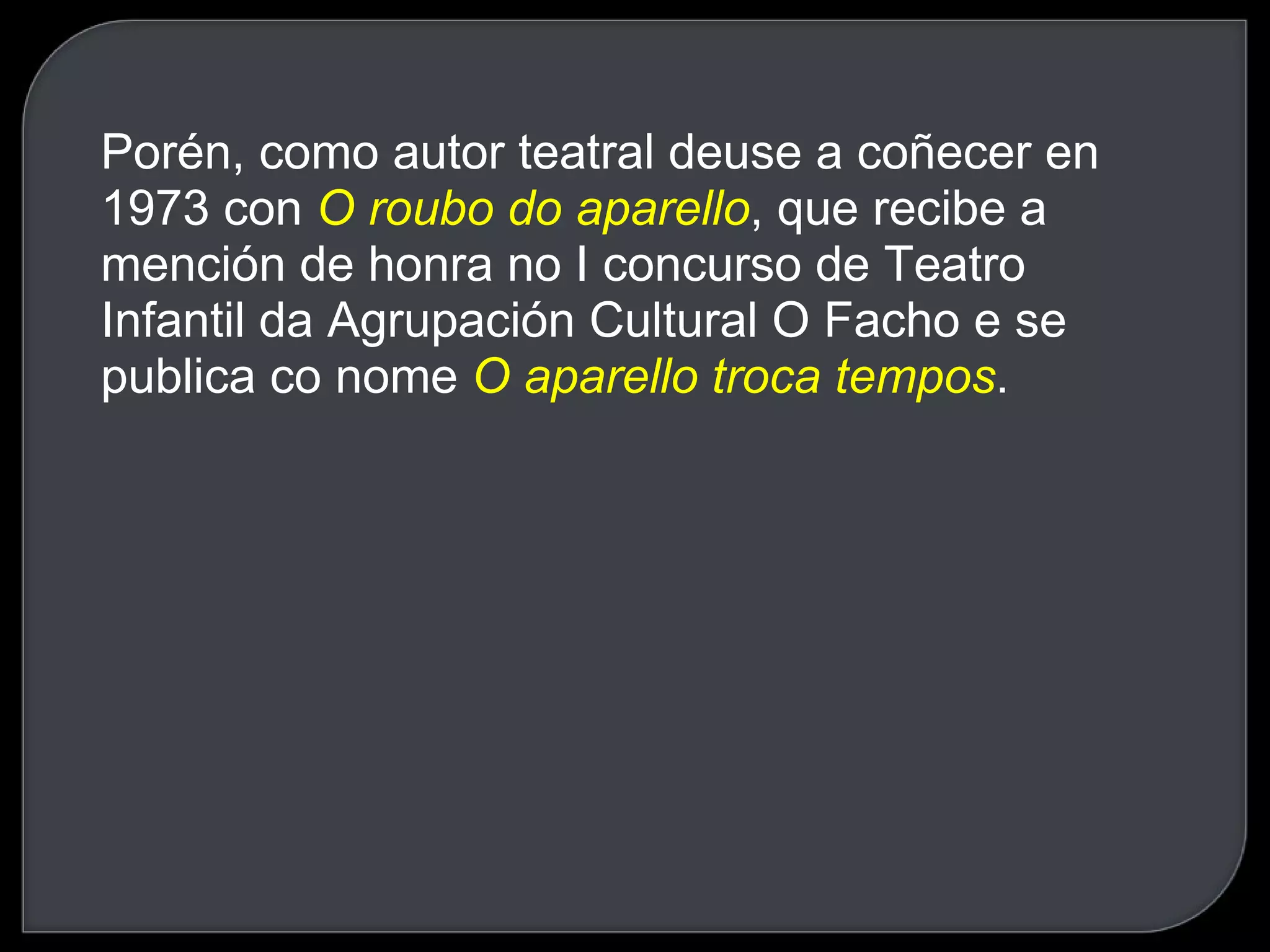 Porén, como autor teatral deuse a coñecer en 1973 con  O roubo do aparello , que recibe a mención de honra no I concurso de Teatro Infantil da Agrupación Cultural O Facho e se publica co nome  O aparello troca tempos .  