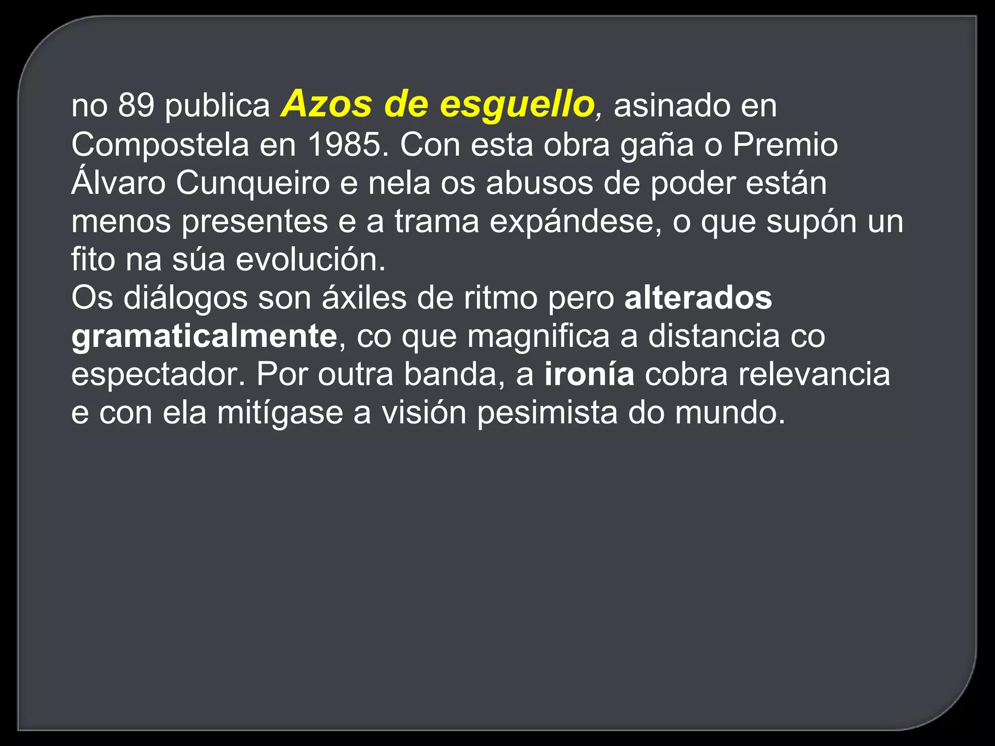 no 89 publica  Azos de esguello ,  asinado en Compostela en 1985. Con esta obra gaña o Premio Álvaro Cunqueiro e nela os abusos de poder están menos presentes e a trama expándese, o que supón un fito na súa evolución.  Os diálogos son áxiles de ritmo pero  alterados gramaticalmente , co que magnifica a distancia co espectador. Por outra banda, a  ironía  cobra relevancia e con ela mitígase a visión pesimista do mundo.  