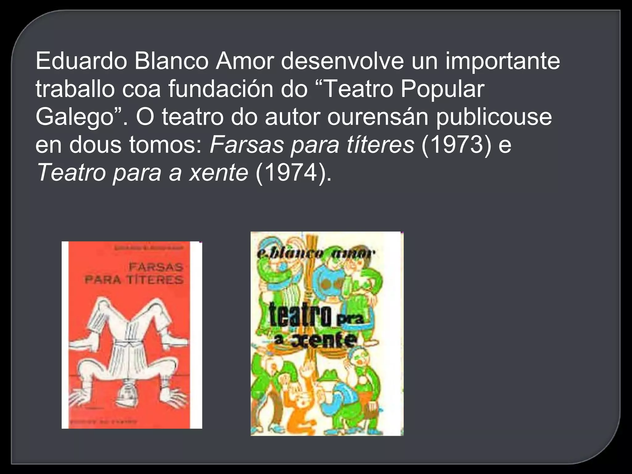 Eduardo Blanco Amor desenvolve un importante traballo coa fundación do “Teatro Popular Galego”. O teatro do autor ourensán publicouse en dous tomos:  Farsas para títeres  (1973) e  Teatro para a xente  (1974). 