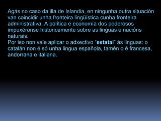 Agás no caso da illa de Islandia, en ningunha outra situación van coincidir unha fronteira lingüística cunha fronteira administrativa. A política e economía dos poderosos impuxéronse historicamente sobre as linguas e nacións naturais.  Por iso non vale aplicar o adxectivo “ estatal ” ás linguas: o catalán non é só unha lingua española, tamén o é francesa, andorrana e italiana.  