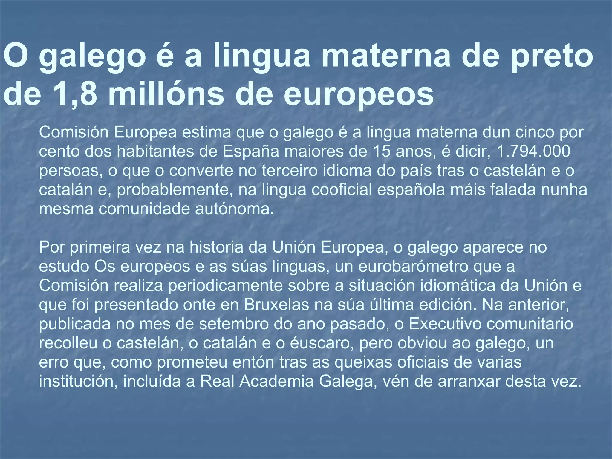 O galego é a lingua materna de preto de 1,8 millóns de europeos Comisión Europea estima que o galego é a lingua materna dun cinco por cento dos habitantes de España maiores de 15 anos, é dicir, 1.794.000 persoas, o que o converte no terceiro idioma do país tras o castelán e o catalán e, probablemente, na lingua cooficial española máis falada nunha mesma comunidade autónoma. Por primeira vez na historia da Unión Europea, o galego aparece no estudo Os europeos e as súas linguas, un eurobarómetro que a Comisión realiza periodicamente sobre a situación idiomática da Unión e que foi presentado onte en Bruxelas na súa última edición. Na anterior, publicada no mes de setembro do ano pasado, o Executivo comunitario recolleu o castelán, o catalán e o éuscaro, pero obviou ao galego, un erro que, como prometeu entón tras as queixas oficiais de varias institución, incluída a Real Academia Galega, vén de arranxar desta vez.  