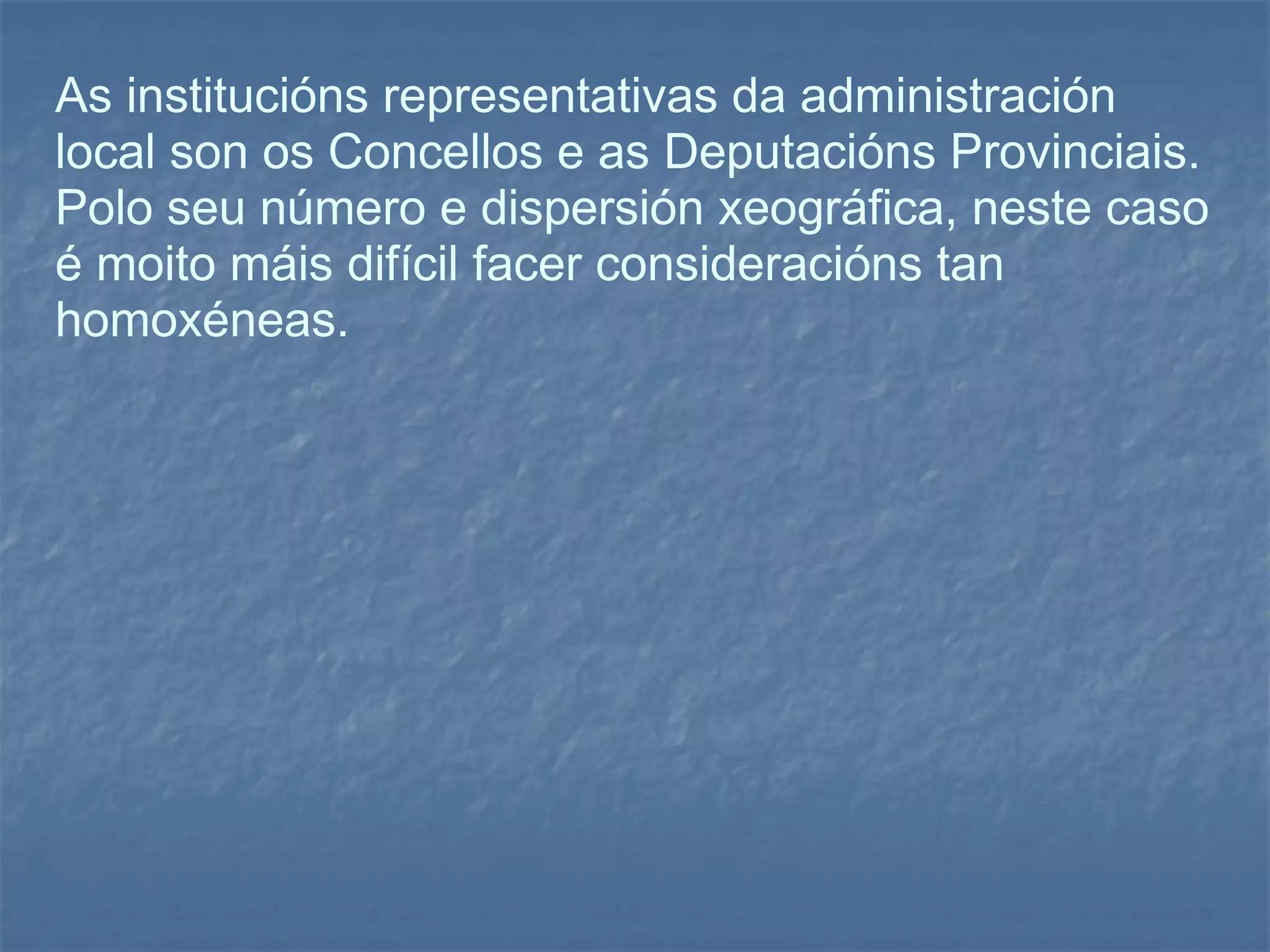 As institucións representativas da administración local son os Concellos e as Deputacións Provinciais.  Polo seu número e dispersión xeográfica, neste caso é moito máis difícil facer consideracións tan homoxéneas. 