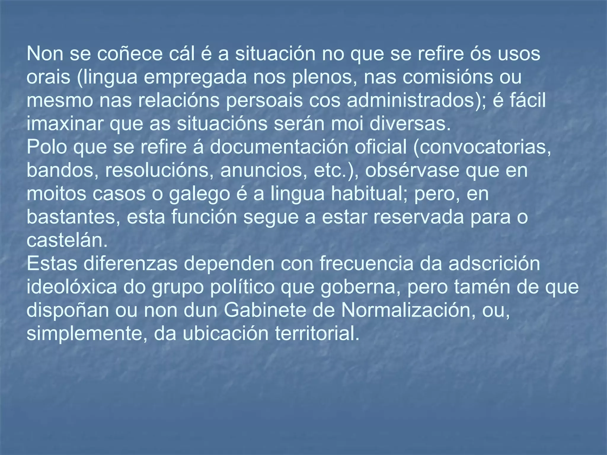 Non se coñece cál é a situación no que se refire ós usos orais (lingua empregada nos plenos, nas comisións ou mesmo nas relacións persoais cos administrados); é fácil imaxinar que as situacións serán moi diversas.  Polo que se refire á documentación oficial (convocatorias, bandos, resolucións, anuncios, etc.), obsérvase que en moitos casos o galego é a lingua habitual; pero, en bastantes, esta función segue a estar reservada para o castelán.  Estas diferenzas dependen con frecuencia da adscrición ideolóxica do grupo político que goberna, pero tamén de que dispoñan ou non dun Gabinete de Normalización, ou, simplemente, da ubicación territorial. 