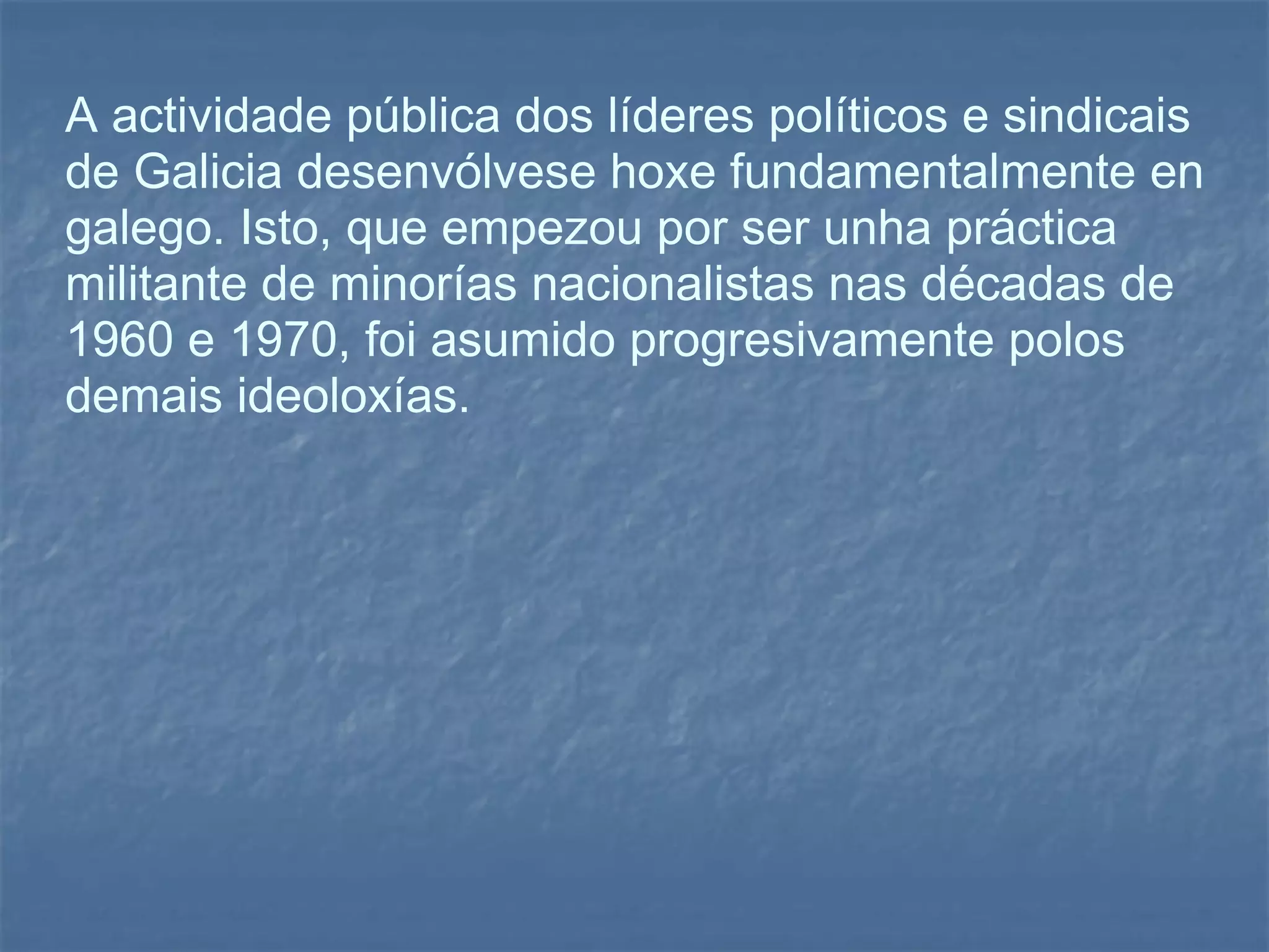 A actividade pública dos líderes políticos e sindicais de Galicia desenvólvese hoxe fundamentalmente en galego. Isto, que empezou por ser unha práctica militante de minorías nacionalistas nas décadas de 1960 e 1970, foi asumido progresivamente polos demais ideoloxías. 