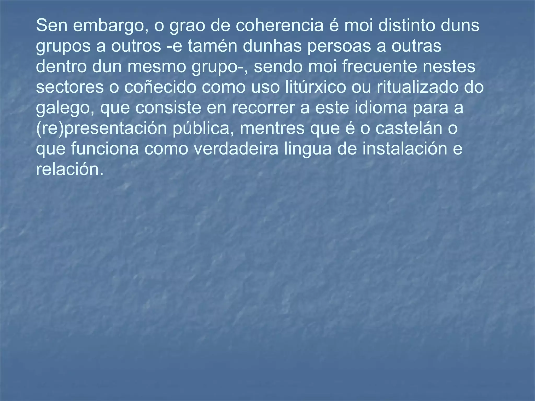 Sen embargo, o grao de coherencia é moi distinto duns grupos a outros -e tamén dunhas persoas a outras dentro dun mesmo grupo-, sendo moi frecuente nestes sectores o coñecido como uso litúrxico ou ritualizado do galego, que consiste en recorrer a este idioma para a (re)presentación pública, mentres que é o castelán o que funciona como verdadeira lingua de instalación e relación. 