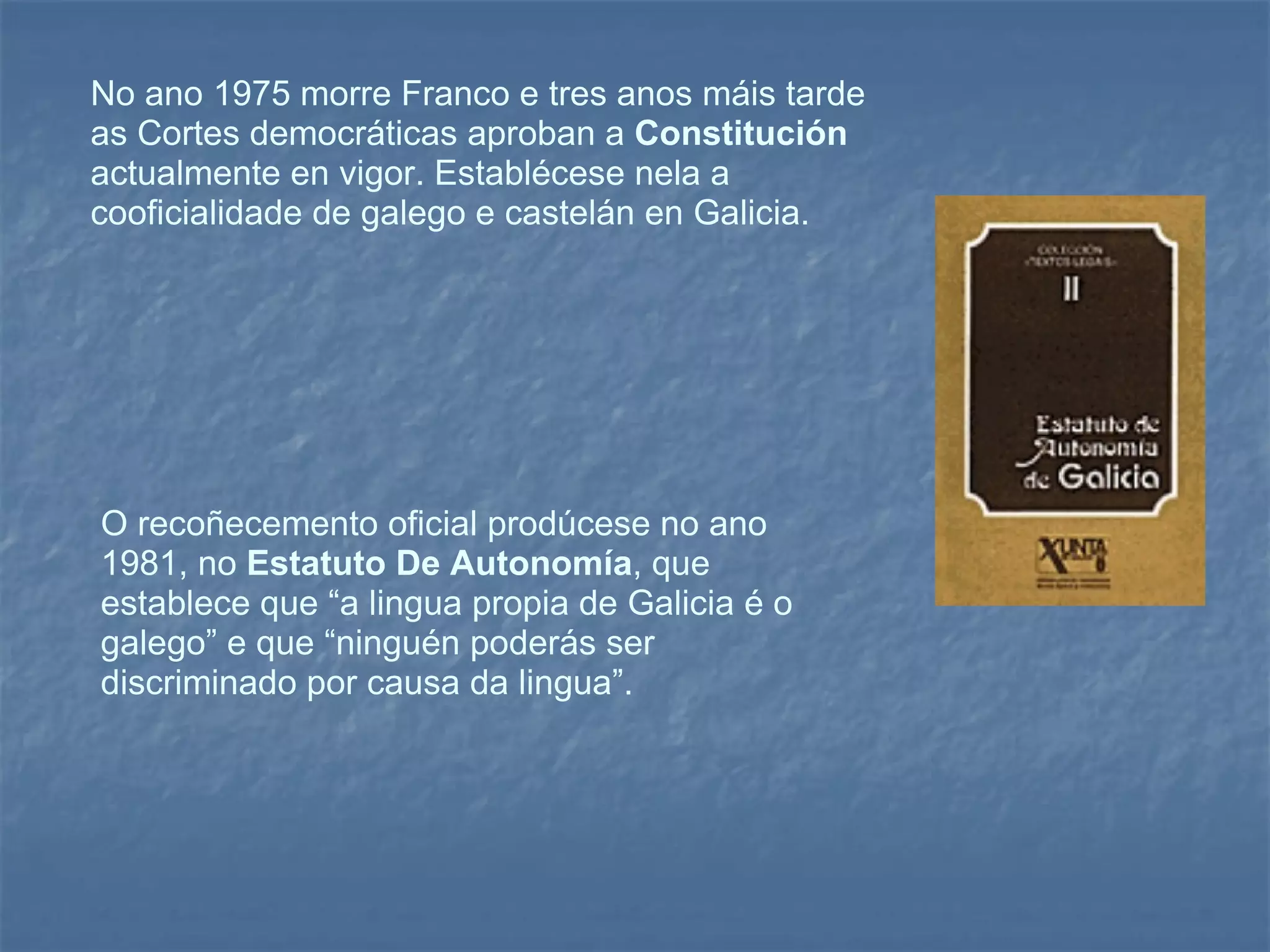 No ano 1975 morre Franco e tres anos máis tarde as Cortes democráticas aproban a  Constitución  actualmente en vigor. Establécese nela a cooficialidade de galego e castelán en Galicia.  O recoñecemento oficial prodúcese no ano 1981, no  Estatuto De Autonomía , que establece que “a lingua propia de Galicia é o galego” e que “ninguén poderás ser discriminado por causa da lingua”.  
